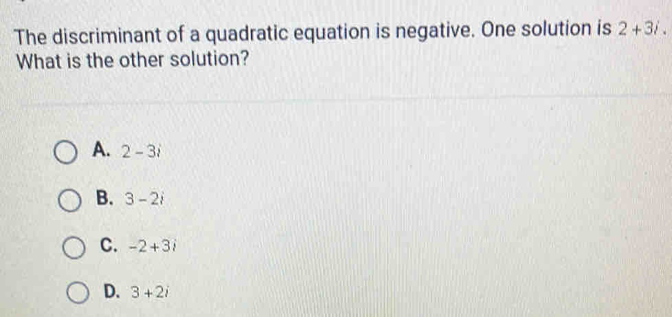 The discriminant of a quadratic equation is negative. One solution is 2+3i. 
What is the other solution?
A. 2-3i
B. 3-2i
C. -2+3i
D. 3+2i