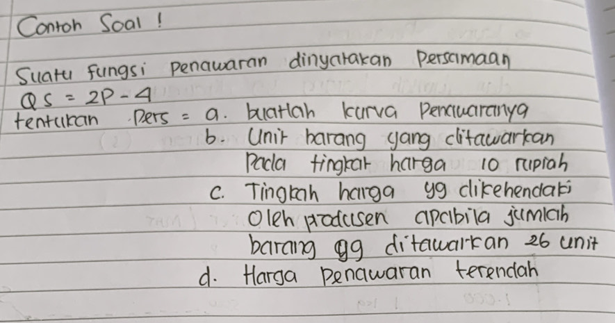 Contoh Soal!
Suatu fungsi penawaran dinyarakan Persamaan
QS=2p-4
tentukan pers =a buatlah kurva penciuaranya
6. Unir barang gang clitawarkcan
Pada fingkar harga 10 rupiah
C. Tingkah hanga yg cikehendari
Oleh produsen apcbila jumiah
barang gg ditawarkan 26 unit
d. Harga penawaran terendah