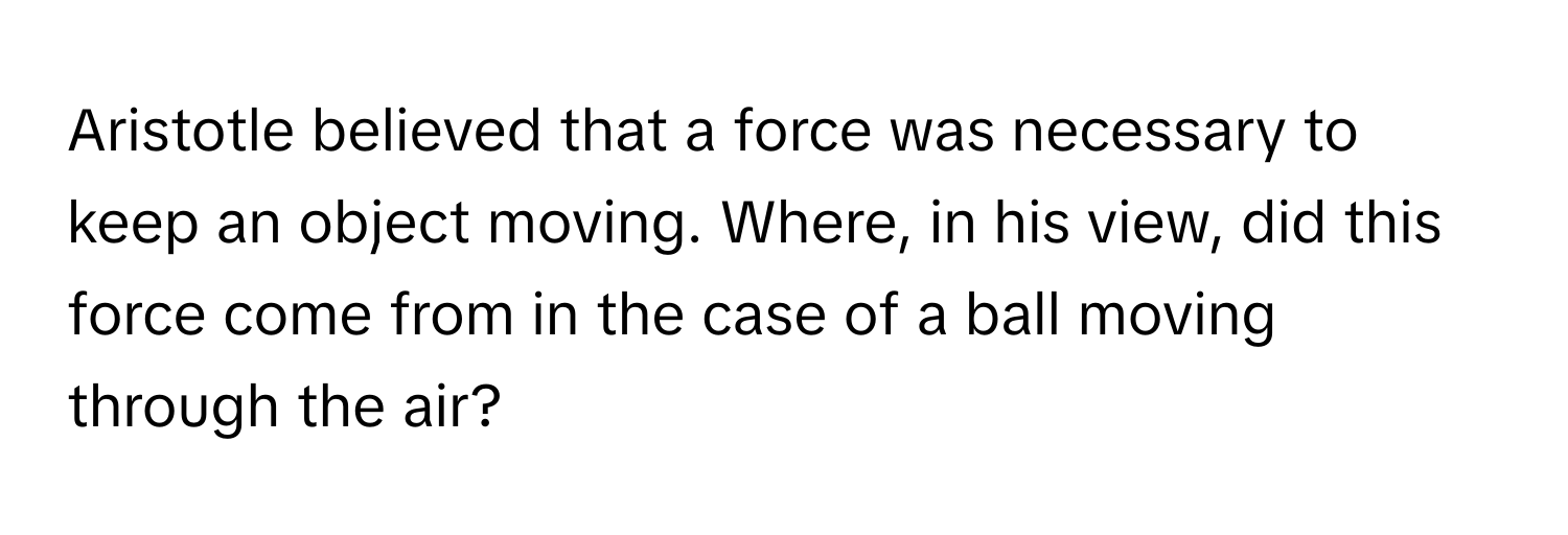 Aristotle believed that a force was necessary to keep an object moving. Where, in his view, did this force come from in the case of a ball moving through the air?