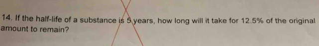 If the half-life of a substance is 5 years, how long will it take for 12.5% of the original 
amount to remain?