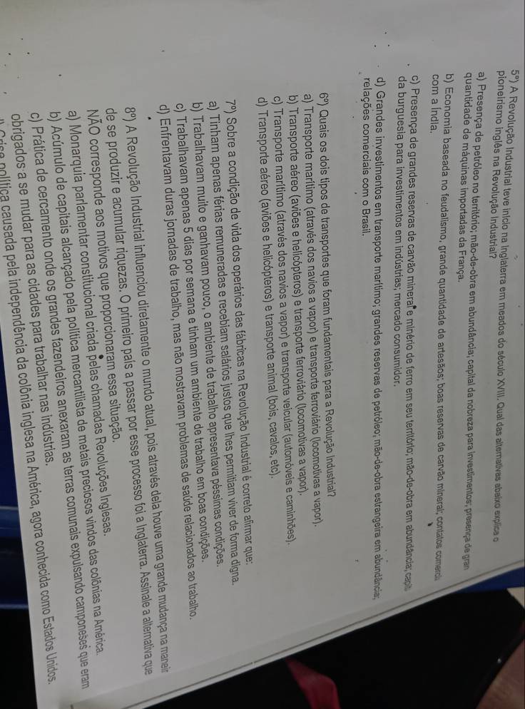 5°) A Revolução Industrial teve início na Inglaterra em meados do século XVIII. Qual das alternativas abaixo explica o
pioneirismo inglês na Revolução Industrial?
a) Presença de petróleo no território; mão-de-obra em abundância; capital da nobreza para investimentos; presença de gram
quantidade de máquinas importadas da França.
b) Economia baseada no feudalismo, grande quantidade de artesãos; boas reservas de carvão mineral; contatos comercia
com a Índia.
c) Presença de grandes reservas de carvão minerar e minério de ferro em seu território; mão-de-obra em abundância; capit
da burguesia para investimentos em indústrias; mercado consumidor.
d) Grandes investimentos em transporte marítimo; grandes reservas de petróleo; mão-de-obra estrangeira em abundância;
relações comerciais com o Brasil.
6°) Quais os dois tipos de transportes que foram fundamentais para a Revolução Industrial
a) Transporte marítimo (através dos navios a vapor) e transporte ferroviário (locomotivas a vapor).
b) Transporte aéreo (aviões e helicópteros) e transporte ferroviário (locomotivas a vapor).
c) Transporte marítimo (através dos navios a vapor) e transporte veicular (automóveis e caminhões).
d) Transporte aéreo (aviões e helicópteros) e transporte animal (bois, cavalos, etc).
7°) Sobre a condição de vida dos operários das fábricas na Revolução Industrial é correto afirmar que:
a) Tinham apenas férias remuneradas e recebiam salários justos que lhes permitiam viver de forma digna.
b) Trabalhavam muito e ganhavam pouco, o ambiente de trabalho apresentava péssimas condições.
c) Trabalhavam apenas 5 dias por semana e tinham um ambiente de trabalho em boas condições.
d) Enfrentavam duras jornadas de trabalho, mas não mostravam problemas de saúde relacionados ao trabalho.
8°) A Revolução Industrial influenciou diretamente o mundo atual, pois através dela houve uma grande mudança na maneir
de se produzir e acumular riquezas. O primeiro país a passar por esse processo foi a Inglaterra. Assinale a altemativa que
NÃO corresponde aos motivos que proporcionaram essa situação.
a) Monarquia parlamentar constitucional criada pelas chamadas Revoluções Inglesas.
b) Acúmulo de capitais alcançado pela política mercantilista de metais preciosos vindos das colônias na América.
c) Prática de cercamento onde os grandes fazendeiros anexaram as terras comunais expulsando camponeses que eram
obrigados a se mudar para as cidades para trabalhar nas indústrias.
rico política causada pela independência da colônia inglesa na América, agora conhecida como Estados Unidos.