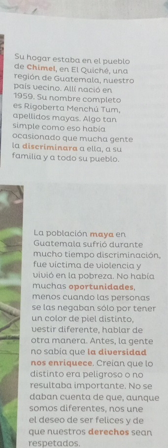 Su hogar estaba en el pueblo 
de Chimel, en El Quiché, una 
región de Guatemala, nuestro 
país vecino. Allí nació en 
1959. Su nombre completo 
es Rigoberta Menchú Tum, 
apellidos mayas. Algo tan 
simple como eso habia 
ocasionado que mucha gente 
la discriminara a ella, a su 
familia y a todo su pueblo. 
La población maya en 
Guatemala sufrió durante 
mucho tiempo discriminación, 
fue víctima de violencia y 
vivió en la pobreza. No había 
muchas oportunidades, 
menos cuando las personas 
se las negaban sólo por tener 
un color de piel distinto, 
vestir diferente, hablar de 
otra manera. Antes, la gente 
no sabía que la diversidad 
nos enriquece. Creían que lo 
distinto era peligroso o no 
resultaba importante. No se 
daban cuenta de que, aunque 
somos diferentes, nos une 
el deseo de ser felices y de 
que nuestros derechos sean 
respetados.