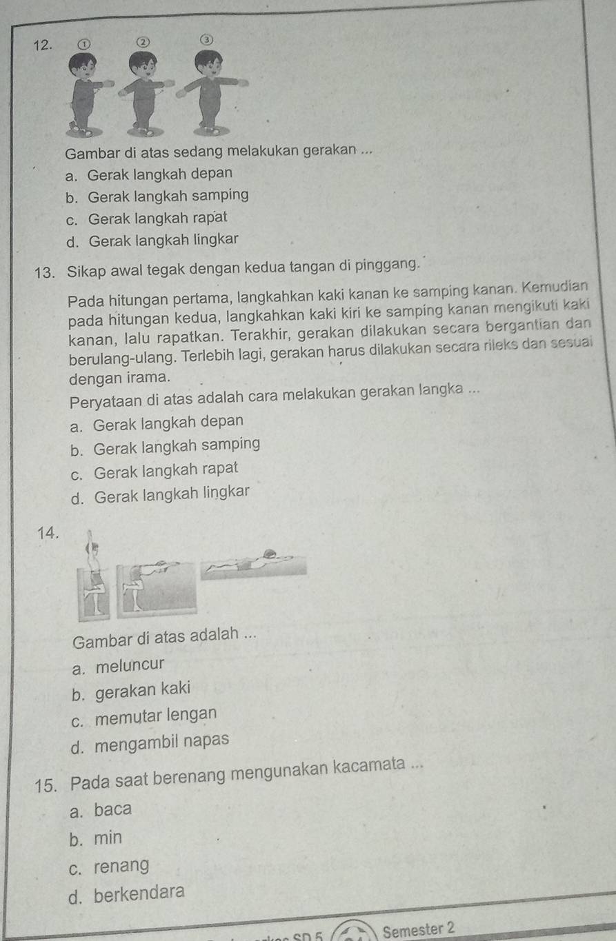 Gambar di atas sedang melakukan gerakan ...
a. Gerak langkah depan
b. Gerak langkah samping
c. Gerak langkah rapat
d. Gerak langkah lingkar
13. Sikap awal tegak dengan kedua tangan di pinggang.
Pada hitungan pertama, langkahkan kaki kanan ke samping kanan. Kemudian
pada hitungan kedua, langkahkan kaki kiri ke samping kanan mengikuti kaki
kanan, lalu rapatkan. Terakhir, gerakan dilakukan secara bergantian dan
berulang-ulang. Terlebih lagi, gerakan harus dilakukan secara rileks dan sesual
dengan irama.
Peryataan di atas adalah cara melakukan gerakan langka ...
a. Gerak langkah depan
b. Gerak langkah samping
c. Gerak langkah rapat
d. Gerak langkah lingkar
14.
Gambar di atas adalah ...
a. meluncur
b. gerakan kaki
c. memutar lengan
d. mengambil napas
15. Pada saat berenang mengunakan kacamata ...
a. baca
b. min
c. renang
d. berkendara
en g Semester 2