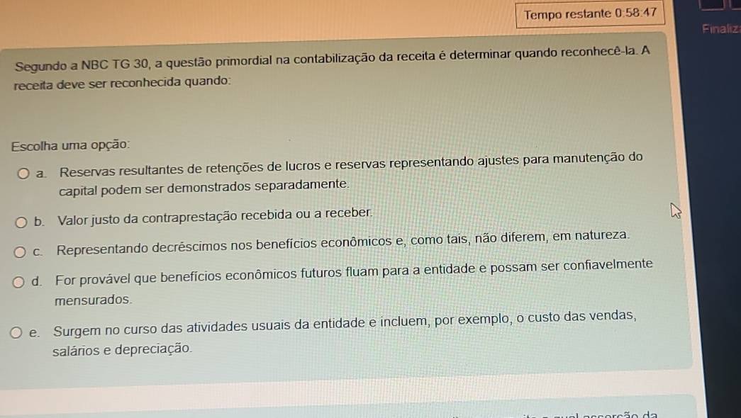 Tempo restante 0:58:47
Finaliz
Segundo a NBC TG 30, a questão primordial na contabilização da receita é determinar quando reconhecê-la. A
receita deve ser reconhecida quando:
Escolha uma opção:
a Reservas resultantes de retenções de lucros e reservas representando ajustes para manutenção do
capital podem ser demonstrados separadamente.
b. Valor justo da contraprestação recebida ou a receber.
c. Representando decréscimos nos benefícios econômicos e, como tais, não diferem, em natureza.
d. For provável que benefícios econômicos futuros fluam para a entidade e possam ser confiavelmente
mensurados.
e. Surgem no curso das atividades usuais da entidade e incluem, por exemplo, o custo das vendas,
salários e depreciação.