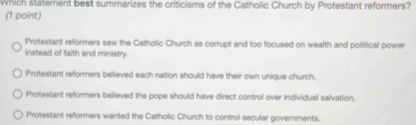 Which statement best summarizes the criticisms of the Catholic Church by Protestant reformers?
(1 point)
Protestant reformers saw the Catholic Church as corrupt and too focused on wealth and political power
instead of faith and ministry.
Protestant reformers believed each nation should have their own unique church.
Protestant reformers believed the pope should have direct control over individual salvation.
Protestant reformers wanted the Catholic Church to control secular governments.