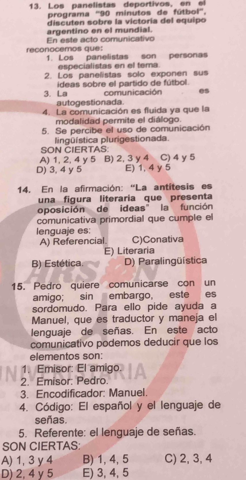 Los panelistas deportivos, en el
programa '' 90 minutos de fútbol'',
discuten sobre la victoría del equipo
argentino en el mundial.
En este acto comunicativo
reconocemos que:
1. Los panelistas son personas
especialistas en el tema.
2. Los panelistas solo exponen sus
ideas sobre el partido de fútbol.
3. La comunicación
es
autogestionada.
4. La comunicación es fluida ya que la
modalidad permite el diálogo.
5. Se percibe el uso de comunicación
lingüística plurigestionada.
SON CIERTAS:
A) 1, 2, 4 y 5 B) 2, 3 y 4 C) 4 y 5
D) 3, 4 y 5 E) 1, 4 y 5
14. En la afirmación: “La antítesis es
una figura literaria que presenta
oposición de ideas" la función
comunicativa primordial que cumple el
lenguaje es:
A) Referencial. C)Conativa
E) Literaria
B) Estética. D) Paralingüística
15. Pedro quiere comunicarse con un
amigo; sin embargo, este es
sordomudo. Para ello pide ayuda a
Manuel, que es traductor y maneja el
lenguaje de señas. En este acto
comunicativo podemos deducir que los
elementos son:
1. Emisor: El amigo.
2. Emisor: Pedro.
3. Encodificador: Manuel.
4. Código: El español y el lenguaje de
señas.
5. Referente: el lenguaje de señas.
SON CIERTAS:
A) 1, 3 y 4 B) 1, 4, 5 C) 2, 3, 4
D) 2, 4 y 5 E) 3, 4, 5