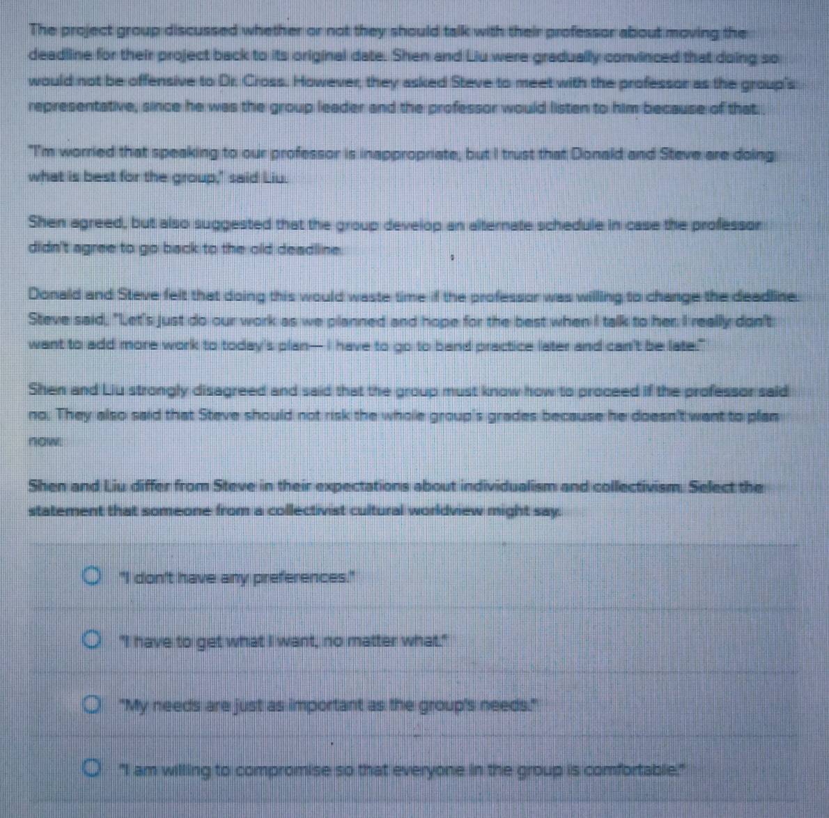 The project group discussed whether or not they should talk with their professor about moving the
deadline for their project back to its original date. Shen and Liu were gradually convinced that doing so
would not be offensive to Dr. Cross. However, they asked Steve to meet with the professor as the group's
representative, since he was the group leader and the professor would listen to him because of that 
"I'm worried that speaking to our professor is inappropriate, but I trust that Donald and Steve are doing
what is best for the group," said Liu.
Shen agreed, but also suggested that the group develop an alternate schedule in case the professor
didn't agree to go back to the old deadline.
Donald and Steve felt that doing this would waste time if the professor was willing to change the deadline.
Steve said, "Let's just do our work as we planned and hope for the best when I talk to her. I really don't
want to add more work to today's plan— I have to go to band practice later and can't be late."
Shen and Liu strongly disagreed and said that the group must know how to proceed if the professor said
no. They also said that Steve should not risk the whole group's grades because he doesn't want to plan
now.
Shen and Liu differ from Steve in their expectations about individualism and collectivism. Select the
statement that someone from a collectivist cultural worldview might say.
"I don't have any preferences."
"I have to get what I want, no matter what."
"My needs are just as important as the group's needs."
"I am willing to compromise so that everyone in the group is comfortable."