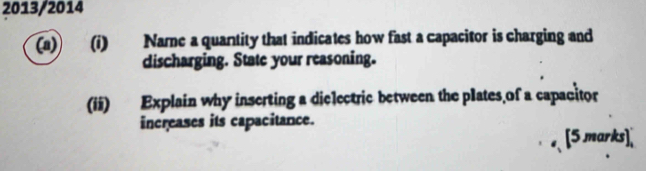 2013/2014 
(a) (i) Name a quantity that indicates how fast a capacitor is charging and 
discharging. State your reasoning. 
(ii) Explain why inserting a dielectric between the plates of a capacitor 
increases its capacitance. 
、 [5 marks],