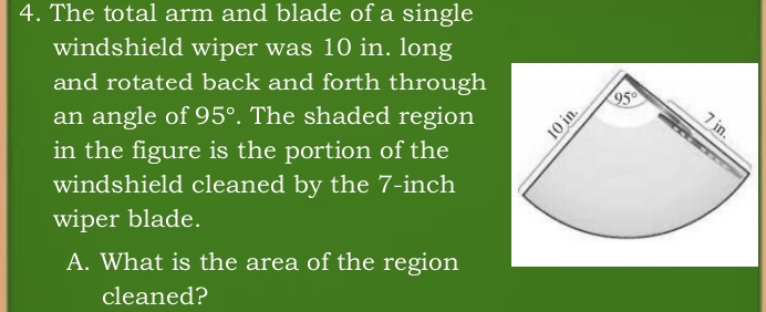 The total arm and blade of a single
windshield wiper was 10 in. long
and rotated back and forth through
an angle of 95°. The shaded region
in the figure is the portion of the
windshield cleaned by the 7-inch
wiper blade.
A. What is the area of the region
cleaned?