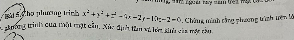 trong, năm ngoài hay năm trên mặt cầu ở 
Bài 5.Cho phương trình x^2+y^2+z^2-4x-2y-10z+2=0. Chứng minh rằng phương trình trên là 
phương trình của một mặt cầu. Xác định tâm và bán kính của mặt cầu.