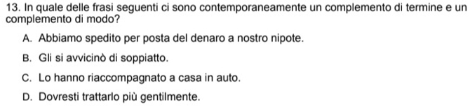 In quale delle frasi seguenti ci sono contemporaneamente un complemento di termine e un
complemento di modo?
A. Abbiamo spedito per posta del denaro a nostro nipote.
B. Gli si avvicinò di soppiatto.
C. Lo hanno riaccompagnato a casa in auto.
D. Dovresti trattarlo più gentilmente.