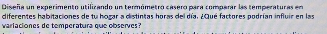 Diseña un experimento utilizando un termómetro casero para comparar las temperaturas en 
diferentes habitaciones de tu hogar a distintas horas del día. ¿Qué factores podrían influir en las 
variaciones de temperatura que observes?