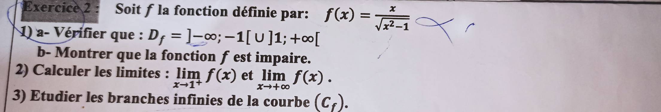 Soit f la fonction définie par: f(x)= x/sqrt(x^2-1) 
1) a- Vérifier que : D_f=]-∈fty; -1[∪ ]1;+∈fty [
b- Montrer que la fonction f est impaire. 
2) Calculer les limites : limlimits _xto 1^+f(x) et limlimits _xto +∈fty f(x). 
3) Etudier les branches infinies de la courbe (C_f).