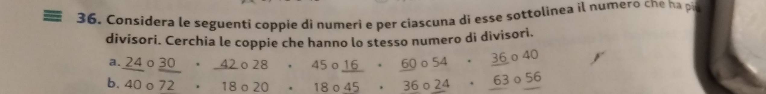 Considera le seguenti coppie di numeri e per ciascuna di esse sottolinea il numero che ha pit 
divisori. Cerchia le coppie che hanno lo stesso numero di divisori. 
a. _ 24circ _ 30· _ 42circ 28 beginarrayr · 45circ _ 16 18circ 45 · 18circ 454· _ 363circ 56 · 180endarray □  
b. 40o 72· 18· 20