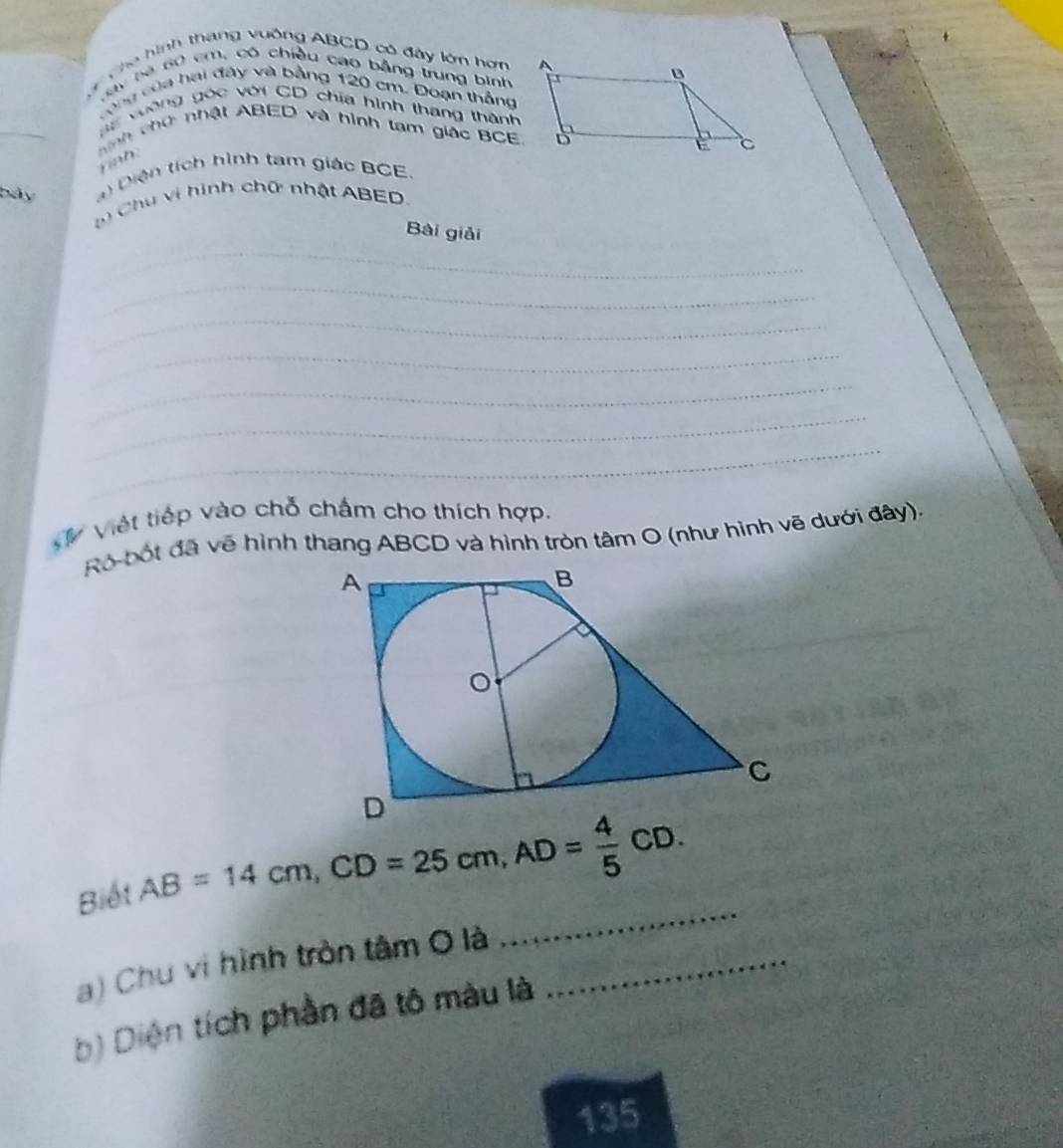 Cho hình thang vuống ABCD có đây lớn hơn 
B y bà 6ộ cm, có chiều cao bằng trung bình 
cộng của hai đây và bằng 120 cm. Đoạn thắng 
_ 
i vường góc với CD chia hình thang thành 
nh chứ nhật ABED và hình tạm giác BCE
rah. 
bảy ) Diện tích hình tạm giác BCE. 
Chu vi hình chữ nhật ABED. 
_ 
Bài giải 
_ 
_ 
_ 
_ 
_ 
_ 
V Việt tiếp vào chỗ chấm cho thích hợp. 
Ró bốt đã vẽ hình thang ABCD và hình tròn tâm O (như hình vẽ dưới đây). 
Biết AB=14cm, CD=25cm, AD= 4/5 CD. 
a) Chu vị hình tròn tâm O là_ 
_ 
b) Diện tích phần đã tô màu là 
135