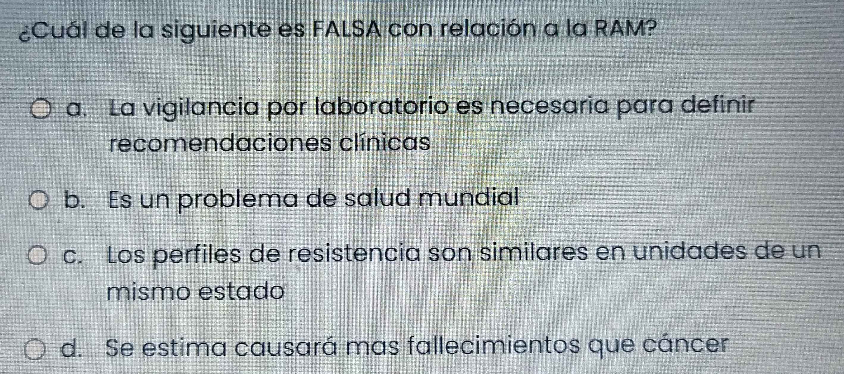 ¿Cuál de la siguiente es FALSA con relación a la RAM?
a. La vigilancia por laboratorio es necesaria para definir
recomendaciones clínicas
b. Es un problema de salud mundial
c. Los perfiles de resistencia son similares en unidades de un
mismo estado
d. Se estima causará mas fallecimientos que cáncer