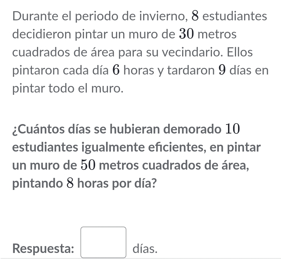 Durante el periodo de invierno, 8 estudiantes 
decidieron pintar un muro de 30 metros
cuadrados de área para su vecindario. Ellos 
pintaron cada día 6 horas y tardaron 9 días en 
pintar todo el muro. 
¿Cuántos días se hubieran demorado 10
estudiantes igualmente efcientes, en pintar 
un muro de 50 metros cuadrados de área, 
pintando 8 horas por día? 
Respuesta: □ días.