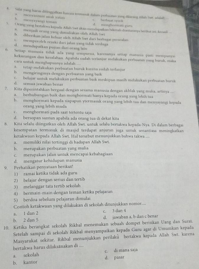 Sifat yang harus ditinggalkam karena termasuk dalam perbuatan yang dilarang Allsh Swr. adalah
a. menyantuni anak yatim c. berbuat syirik
b menyayangi teman d. menghormati guru
5.  Orang yang bertakwa kepada Allah Swt akan mendapatkan hikmah diantaranya berikus im. kexuali
a. menjadi orang yang dimuliakan oleh Allah Swi
b. diberikan jalan keluar oleh Allah Swt dari berbagai persoalan
c. memperoleh rezeki dari jalan yang tidak terduga
d. mendapatkan pujian dari orang lain
6. Setiap manusia tidak ada yang sempurna, karenanya setiap manusia pasti mempunyai
kekurangan dan kesalahan. Apabila sudah terlanjur melakukan perbuatan yang buruk, maka
cara untuk menghapusnya adalah ....
a. tetap melakukan perbuatan buruk karena sudah terlanjur
b. mengiringinya dengan perbuatan yang baik
c. belajar untuk melakukan perbuatan baik meskipun masih melakukan perbuatan buruk
d. semua jawaban benar
7. Kita diperintahkan bergaul dengan sesama manusia dengan akhlak yang mulia, artinya ....
a. berhubungan baik dan menghormati hanya kepada orang yang lebih tua
b. menghormati kepada siapapun ytermasuk orang yang lebih tua dan menyayangi kepada
orang yang lebih muda
c. menghormati pada saat tertentu saja
d. bersopan santun apabila ada orang tua di dekat kita
8. Kita selalu diingatkan oleh Allah Swt. untuk selalu bertakwa kepada-Nya. Di dalam berbagai
kesempatan termasuk di masjid terdapat anjuran juga untuk senantiasa meningkatkan
ketakwaan kepada Allah Swt. Hal tersebut menunjukkan bahwa takwa ....
a. memiliki nilai tertinggi di hadapan Allah Swt.
b. merupakan perbuatan yang mulia
c. merupakan jalan untuk mencapai kebahagiaan
d. mengatur kehidupan manusia
9. Perhatikan penyataan berikut!
1) ramai ketika tidak ada guru
2) belajar dengan serius dan tertib
3) melanggar tata tertib sekolah
4) bermain-main dengan teman ketika pelajaran
5) berdoa sebelum pelajaran dimulai
Contoh ketakwaan yang dilakukan di sekolah ditunjukkan nomor....
a. 1 dan 2 c. 3 dan 4
b. 2 dan 5 d. jawaban a, b dan c benar
10. Ketika berangkat sekolah Rikbal menemukan sebuah dompet berisikan Uang dan Surat.
Setelah sampai di sekolah Rikbal menyampaikan kepada Guru agar di Umumkan kepada
Masyarakat sekitar. Rikbal menunjukkan perilakù bertakwa kepada Allah Swt. karena
bertakwa harus dilaksanakan di ....
a. sekolah c. di mana saja
d. pasar
b. kantor