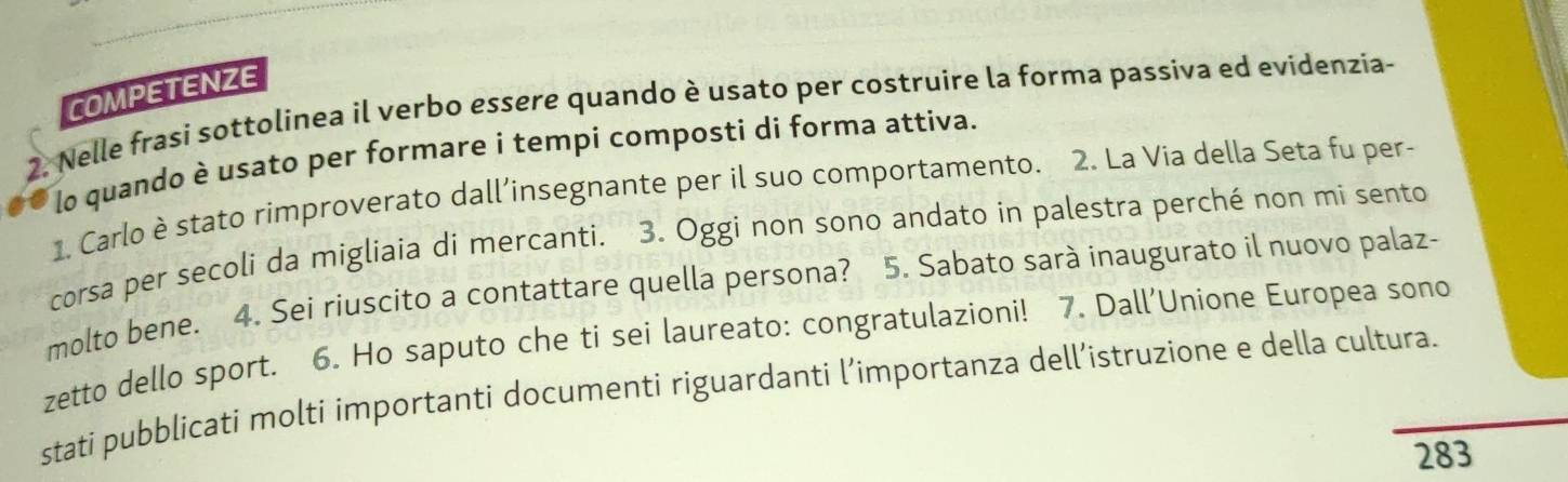 COMPETENZE 
2. Nelle frasi sottolinea il verbo essere quando è usato per costruire la forma passiva ed evidenzia- 
lo quando è usato per formare i tempí composti di forma attiva. 
1. Carlo è stato rimproverato dall’insegnante per il suo comportamento. 2. La Via della Seta fu per- 
corsa per secoli da migliaia di mercanti. 3. Oggi non sono andato in palestra perché non mi sento 
molto bene. 4. Sei riuscito a contattare quella persona? 5. Sabato sarà inaugurato il nuovo palaz- 
zetto dello sport. 6. Ho saputo che ti sei laureato: congratulazioni! 7. Dall’Unione Europea sono 
stati pubblicati molti importanti documenti riguardanti l’importanza dell’istruzione e della cultura. 
283