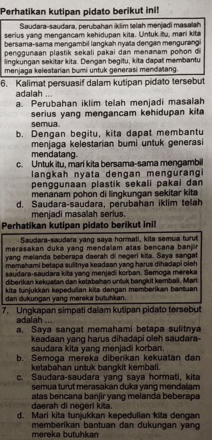 Perhatikan kutipan pidato berikut ini!
Saudara-saudara, perubahan iklim telah menjadi masalah
serius yang mengancam kehidupan kita. Untuk itu, mari kita
bersama-sama mengambil langkah nyata dengan mengurangi
penggunaan plastik sekali pakai dan menanam pohon di
lingkungan sekitar kita. Dengan begitu, kita dapat membantu
menjaga kelestarian bumi untuk generasi mendatang.
6. Kalimat persuasif dalam kutipan pidato tersebut
adalah ...
a. Perubahan iklim telah menjadi masalah
serius yang mengancam kehidupan kita
semua.
b. Dengan begitu, kita dapat membantu
menjaga kelestarian bumi untuk generasi
mendatang.
c. Untuk itu, mari kita bersama-sama mengambil
langkah nyata dengan mengurangi
penggunaan plastik sekali pakai dan
menanam pohon di lingkungan sekitar kita
d. Saudara-saudara, perubahan iklim telah
menjadi masalah serius.
Perhatikan kutipan pidato berikut ini!
Saudara-saudara yang saya hormati, kita semua turut
merasakan duka yang mendalam atas bencana banjir
yang melanda beberapa daerah di negeri kita. Saya sangat
memahami betapa sulitnya keadaan yang harus dihadapi oleh
saudara-saudara kita yang menjadi korban. Semoga mereka
diberikan kekuatan dan ketabahan untuk bangkit kembali. Mari
kita tunjukkan kepedulian kita dengan memberikan bantuan
dan dukungan yang mereka butuhkan.
7. Ungkapan simpati dalam kutipan pidato tersebut
adalah ...
a. Saya sangat memahami betapa sulitnya
keadaan yang harus dihadapi oleh saudara-
saudara kita yang menjadi korban.
b. Semoga mereka diberikan kekuatan dan
ketabahan untuk bangkit kembali.
c. Saudara-saudara yang saya hormati, kita
semua turut merasakan duka yang mendalam
atas bencana banjir yang melanda beberapa
daerah di negeri kita.
d. Mari kita tunjukkan kepedulian kita dengan
memberikan bantuan dan dukungan yang
mereka butuhkan