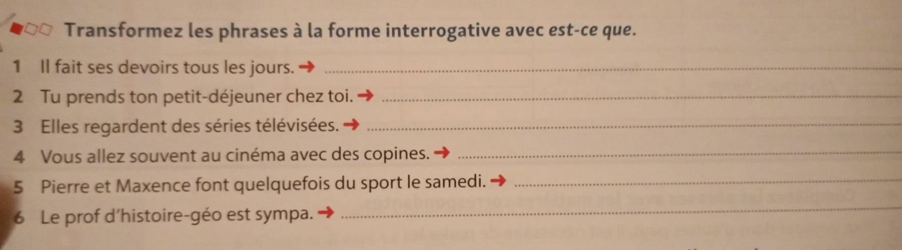 Transformez les phrases à la forme interrogative avec est-ce que. 
1 Il fait ses devoirs tous les jours._ 
2 Tu prends ton petit-déjeuner chez toi._ 
3 Elles regardent des séries télévisées._ 
4 Vous allez souvent au cinéma avec des copines._ 
5 Pierre et Maxence font quelquefois du sport le samedi._ 
6 Le prof d'histoire-géo est sympa. 
_