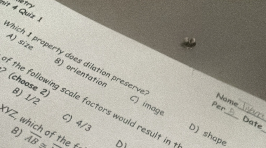 Metry
nit 4 Quiz 1
hich 1 property does dilation preserve
A) size B) orientation
(choose 2) 8) 1/2
Name
f the following scale factors would result in 
Per
C) image D) shape__
C) 4/3
_
Date
(YZ, which of the £
B) overline AB≌ overline 
DI