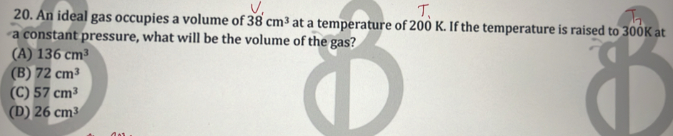 An ideal gas occupies a volume of 38cm^3 at a temperature of 200 K. If the temperature is raised to 300K at
a constant pressure, what will be the volume of the gas?
(A) 136cm^3
(B) 72cm^3
(C) 57cm^3
(D) 26cm^3