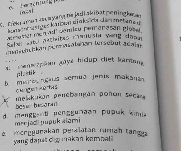 e. bergantung pu
lokal
5. Efek rumah kaca yang terjadi akibat peningkatan
konsentrasi gas karbon dioksida dan metana di
atmosfer menjadi pemicu pemanasan global.
Salah satu aktivitas manusia yang dapat
menyebabkan permasalahan tersebut adalah 
. .
a. menerapkan gaya hidup diet kantong
plastik
b. membungkus semua jenis makanan
dengan kertas
C. melakukan penebangan pohon secara
besar-besaran
d. mengganti penggunaan pupuk kimia
menjadi pupuk alami
e. menggunakan peralatan rumah tangga
yang dapat digunakan kembali