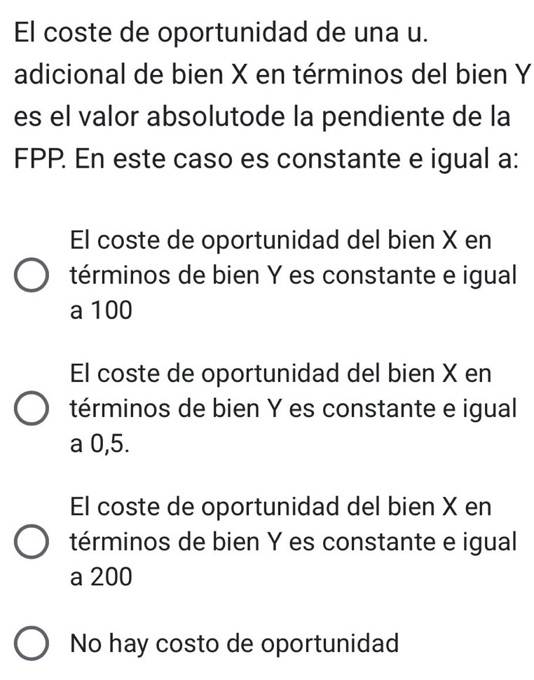 El coste de oportunidad de una u.
adicional de bien X en términos del bien Y
es el valor absolutode la pendiente de la
FPP. En este caso es constante e igual a:
El coste de oportunidad del bien X en
términos de bien Y es constante e igual
a 100
El coste de oportunidad del bien X en
términos de bien Y es constante e igual
a 0,5.
El coste de oportunidad del bien X en
términos de bien Y es constante e igual
a 200
No hay costo de oportunidad