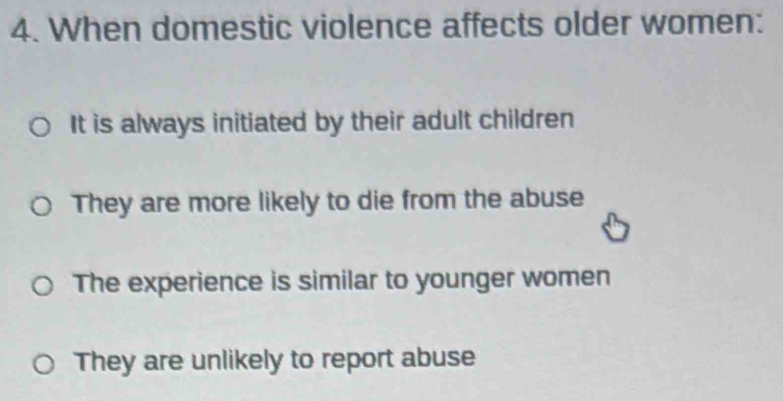 When domestic violence affects older women:
It is always initiated by their adult children
They are more likely to die from the abuse
The experience is similar to younger women
They are unlikely to report abuse