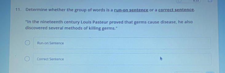 Determine whether the group of words is a run-on sentence or a correct sentence. 
"In the nineteenth century Louis Pasteur proved that germs cause disease, he also 
discovered several methods of killing germs." 
Run-on Sentence 
Correct Sentence