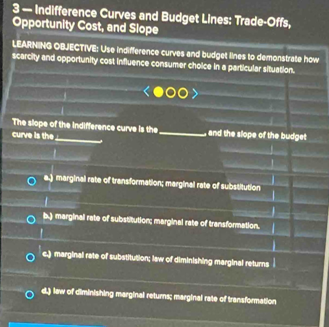 3 — Indifference Curves and Budget Lines: Trade-Offs,
Opportunity Cost, and Slope
LEARNING OBJECTIVE: Use indifference curves and budget lines to demonstrate how
scarcity and opportunity cost influence consumer choice in a particular situation.
The slope of the indifference curve is the _, and the slope of the budget
curve is the
a.) marginal rate of transformation; marginal rate of substitution
b.) marginal rate of substitution; marginal rate of transformation.
c.) marginal rate of substitution; law of diminishing marginal returns
d.) law of diminishing marginal returns; marginal rate of transformation