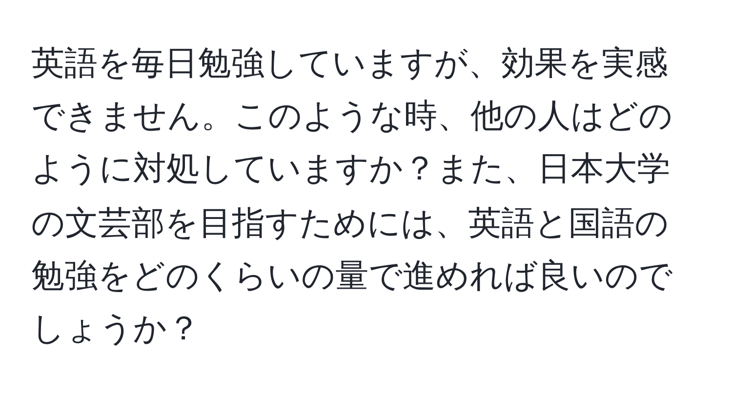 英語を毎日勉強していますが、効果を実感できません。このような時、他の人はどのように対処していますか？また、日本大学の文芸部を目指すためには、英語と国語の勉強をどのくらいの量で進めれば良いのでしょうか？