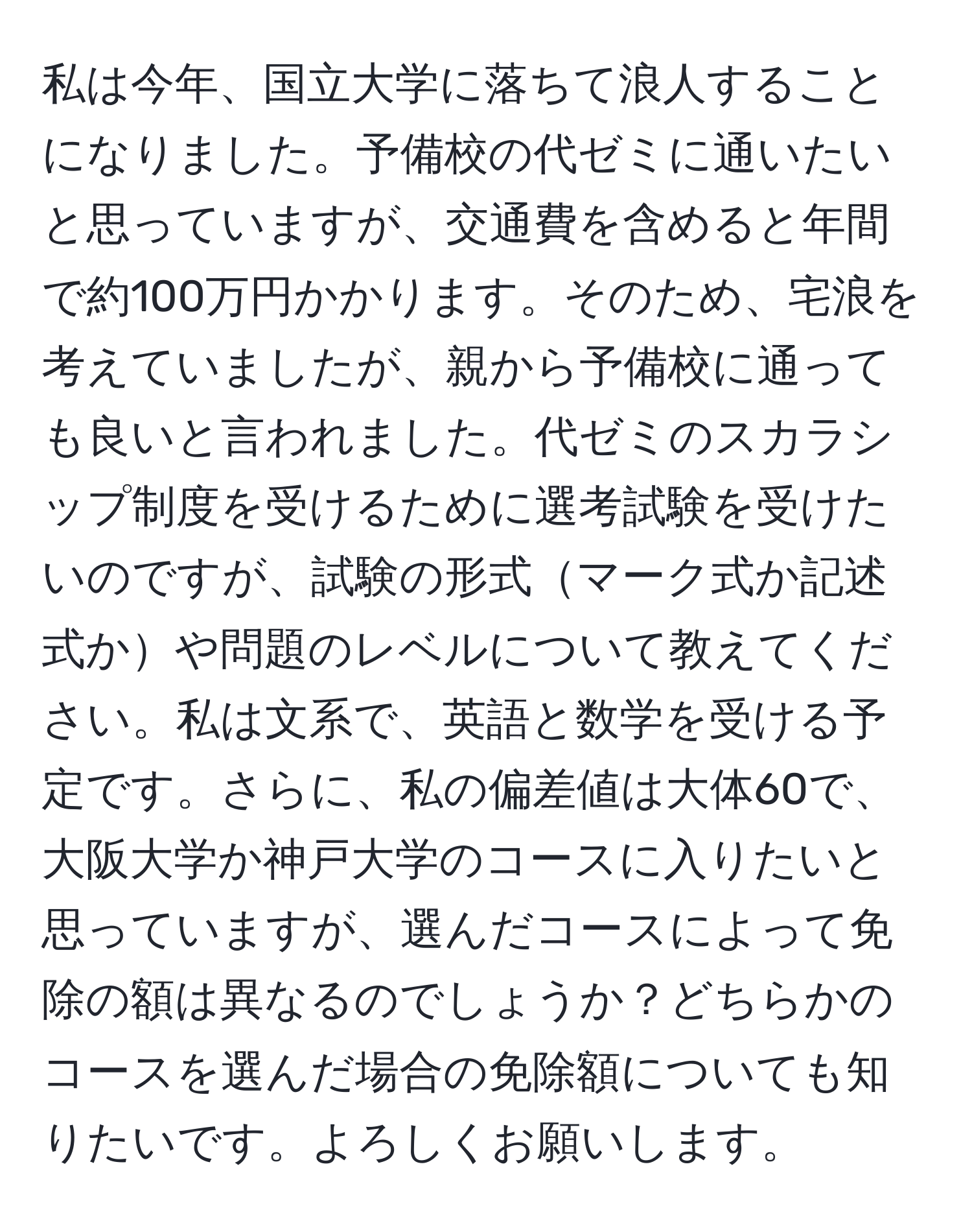 私は今年、国立大学に落ちて浪人することになりました。予備校の代ゼミに通いたいと思っていますが、交通費を含めると年間で約100万円かかります。そのため、宅浪を考えていましたが、親から予備校に通っても良いと言われました。代ゼミのスカラシップ制度を受けるために選考試験を受けたいのですが、試験の形式マーク式か記述式かや問題のレベルについて教えてください。私は文系で、英語と数学を受ける予定です。さらに、私の偏差値は大体60で、大阪大学か神戸大学のコースに入りたいと思っていますが、選んだコースによって免除の額は異なるのでしょうか？どちらかのコースを選んだ場合の免除額についても知りたいです。よろしくお願いします。