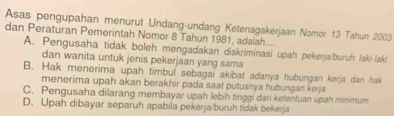 Asas pengupahan menurut Undang-undang Ketenagakerjaan Nomor 13 Tahun 2003
dan Peraturan Pemerintah Nomor 8 Tahun 1981, adalah....
A. Pengusaha tidak boleh mengadakan diskriminasi upah pekerja/buruh laki-laki
dan wanita untuk jenis pekerjaan yang sama
B. Hak menerima upah timbul sebagaï akibat adanya hubungan kerja dan hak
menerima upah akan berakhir pada saat putusnya hubungan kerja
C. Pengusaha dilarang membayar upah lebih tinggi dari ketentuan upah minimum
D. Upah dibayar separuh apabila pekerja/buruh tidak bekerja