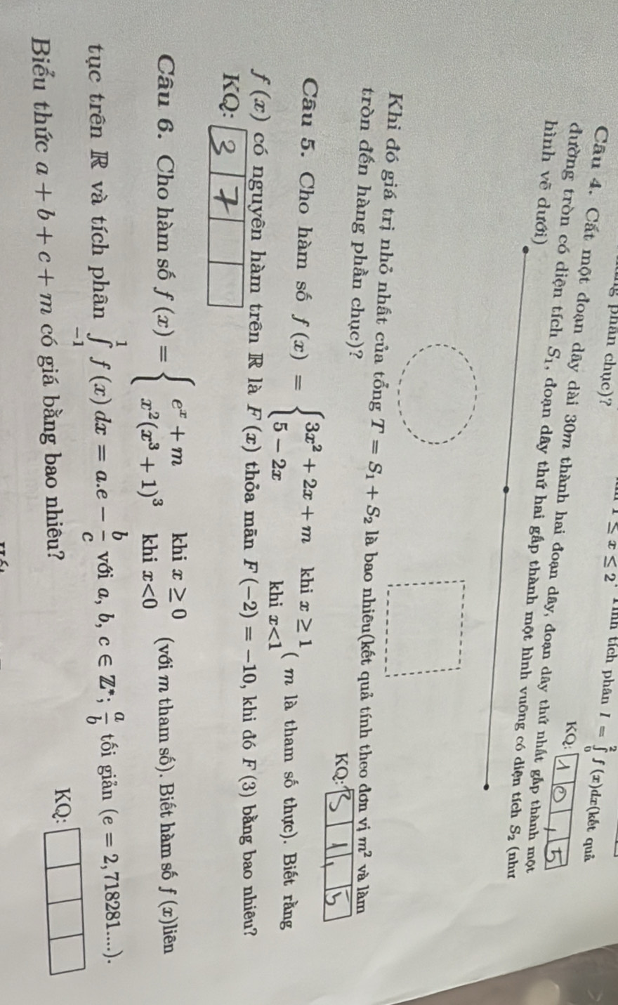 ng phân chục)?
1≤ x≤ 2 Tính tích phân I=∈tlimits _0^(2f(x)dx (kết quả 
KQ: 
Câu 4. Cất một đoạn dây dài 30m thành hai đoạn dây, đoạn dây thứ nhất gắp thành một 
hình vẽ dưới) 
đường tròn có diện tích S_1) , đoạn dây thứ hai gấp thành một hình vuỡng có diện tích S_2 (như 
Khi đó giá trị nhỏ nhất của tổng T=S_1+S_2 là bao nhiêu(kết quả tính theo đơn vị m^2 và làm 
tròn đến hàng phần chục)? 
KQ: 
Câu 5. Cho hàm số f(x)=beginarrayl 3x^2+2x+mkhix≥ 1 5-2xkhix<1endarray. ( m là tham số thực). Biết rằng
f(x) có nguyên hàm trên R là F(x) thỏa mān F(-2)=-10 , khi đó F(3) bằng bao nhiêu? 
KQ: 
Câu 6. Cho hàm số f(x)=beginarrayl e^x+m x^2(x^3+1)^3khix<0endarray. (với m tham số). Biết hàm số f(x)] liên 
tục trên R và tích phân ∈tlimits _(-1)^1f(x)dx=a.e- b/c vθ ia,b,c∈ Z^*;  a/b  tối giản (e=2,718281....). 
Biểu thức a+b+c+m có giá bằng bao nhiêu? 
KQ: □ □ □ 