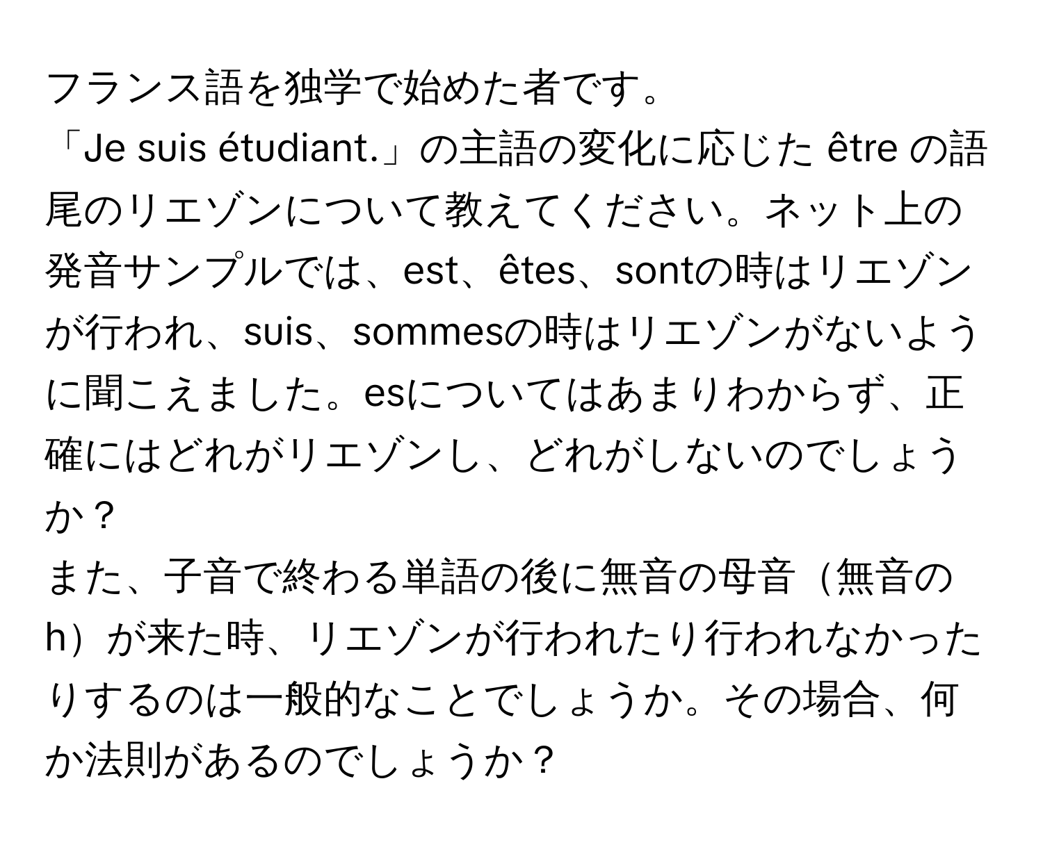 フランス語を独学で始めた者です。  
「Je suis étudiant.」の主語の変化に応じた être の語尾のリエゾンについて教えてください。ネット上の発音サンプルでは、est、êtes、sontの時はリエゾンが行われ、suis、sommesの時はリエゾンがないように聞こえました。esについてはあまりわからず、正確にはどれがリエゾンし、どれがしないのでしょうか？  
また、子音で終わる単語の後に無音の母音無音のhが来た時、リエゾンが行われたり行われなかったりするのは一般的なことでしょうか。その場合、何か法則があるのでしょうか？