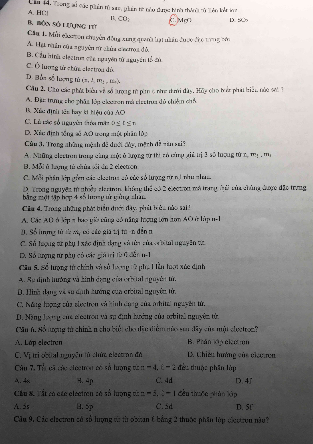 Cầu 44. Trong số các phân tử sau, phân tử nào được hình thành từ liên kết ion
A. HCl D. SO_2
B. CO_2
C MgO
B. BÓN SÓ LượNG tử
Câu 1. Mỗi electron chuyển động xung quanh hạt nhân được đặc trưng bởi
A. Hạt nhân của nguyên tử chứa electron đó.
B. Cấu hình electron của nguyên tử nguyên tố đó.
C. Ô lượng tử chứa electron đó.
D. Bốn số lượng tử (n,l,m_l,m_s).
Câu 2. Cho các phát biểu về số lượng tử phụ ℓ như dưới đây. Hãy cho biết phát biểu nào sai ?
A. Đặc trưng cho phân lớp electron mà electron đó chiếm chỗ.
B. Xác định tên hay kí hiệu của AO
C. Là các số nguyên thỏa mãn 0≤ ell ≤ n
D. Xác định tổng số AO trong một phân lớp
Câu 3. Trong những mệnh đề dưới đây, mệnh đề nào sai?
A. Những electron trong cùng một ô lượng tử thì có cùng giá trị 3 số lượng tử n, m_l ,m_s
B. Mỗi ô lượng tử chứa tối đa 2 electron.
C. Mỗi phân lớp gồm các electron có các số lượng tử n,l như nhau.
D. Trong nguyên tử nhiều electron, không thể có 2 electron mà trạng thái của chúng được đặc trưng
bằng một tập hợp 4 số lượng tử giống nhau.
Câu 4. Trong những phát biểu dưới đây, phát biểu nào sai?
A. Các AO ở lớp n bao giờ cũng có năng lượng lớn hơn AO ở lớp n-1
B. Số lượng tử từ mị có các giá trị từ -n đến n
C. Số lượng tử phụ l xác định dạng và tên của orbital nguyên tử.
D. Số lượng tử phụ có các giá trị từ 0 đến n-1
Câu 5. Số lượng tử chính và số lượng tử phụ l lần lượt xác định
A. Sự định hướng và hình dạng của orbital nguyên tử.
B. Hình dạng và sự định hướng của orbital nguyên tử.
C. Năng lượng của electron và hình dạng của orbital nguyên tử.
D. Năng lượng của electron và sự định hướng của orbital nguyên tử.
Câu 6. Số lượng tử chính n cho biết cho đặc điểm nào sau đây của một electron?
A. Lớp electron B. Phân lớp electron
C. Vị trí obital nguyên tử chứa electron đó D. Chiều hướng của electron
Câu 7. Tất cả các electron có số lượng tử n=4,ell =2 đều thuộc phân lớp
A. 4s B. 4p C. 4d D. 4f
Câu 8. Tất cả các electron có số lượng tử n=5,ell =1 đều thuộc phân lớp
A. 5s B. 5p C. 5d D. 5f
Câu 9. Các electron có số lượng tử từ obitan ℓ bằng 2 thuộc phân lớp electron nào?