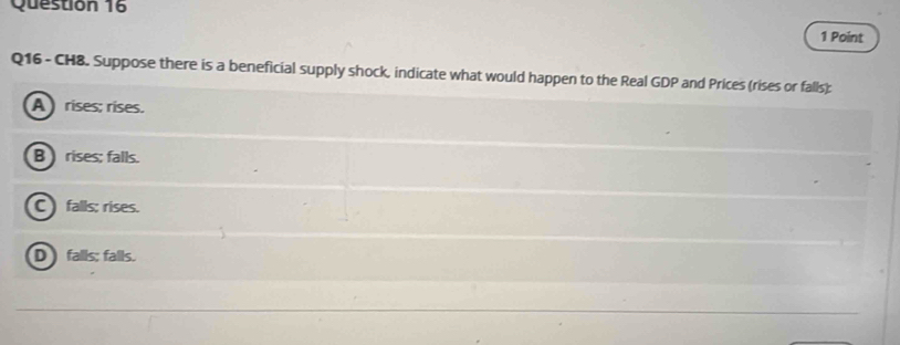 CH8. Suppose there is a beneficial supply shock, indicate what would happen to the Real GDP and Prices (rises or falls);
A rises; rises.
B rises; falls.
C falls; rises.
D falls; falls.