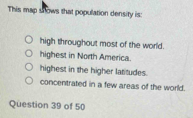 This map snows that population density is:
high throughout most of the world.
highest in North America.
highest in the higher latitudes.
concentrated in a few areas of the world.
Question 39 of 50