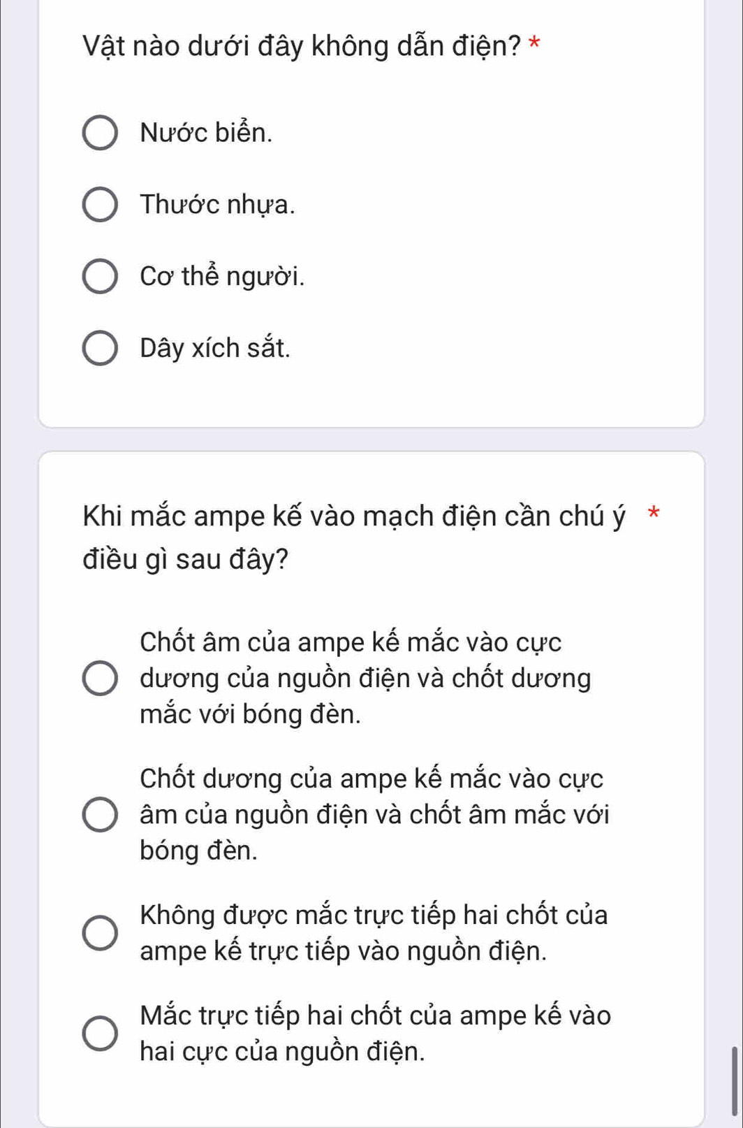 Vật nào dưới đây không dẫn điện? *
Nước biển.
Thước nhựa.
Cơ thể người.
Dây xích sắt.
Khi mắc ampe kế vào mạch điện cần chú ý *
điều gì sau đây?
Chốt âm của ampe kế mắc vào cực
dương của nguồn điện và chốt dương
mắc với bóng đèn.
Chốt dương của ampe kế mắc vào cực
âm của nguồn điện và chốt âm mắc với
bóng đèn.
Không được mắc trực tiếp hai chốt của
ampe kế trực tiếp vào nguồn điện.
Mắc trực tiếp hai chốt của ampe kế vào
hai cực của nguồn điện.