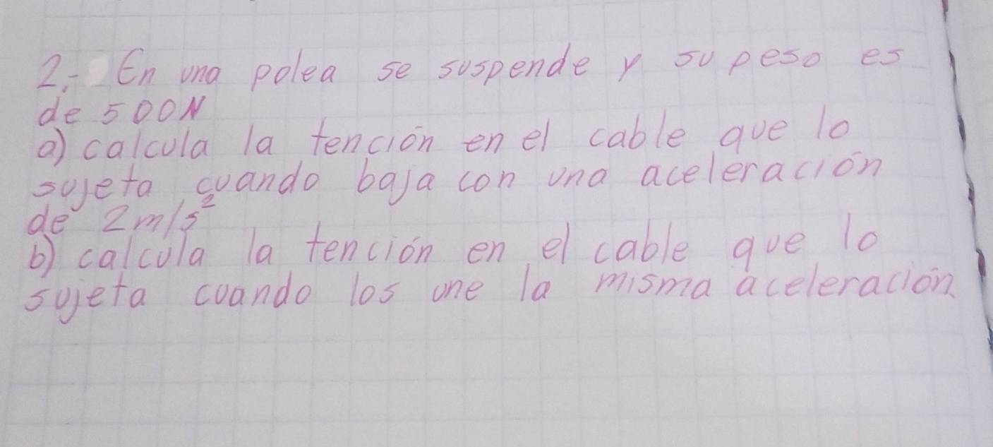 En ua polea se suspende y su peso es 
de 500N
a) calcula la tencion enel cable gue lo 
sojeta wuando bala con una aceleracion 
de 2m/s^2
b) calcula la tencion en el cable gue lo 
sujefa cuando los one la misma aceleracion