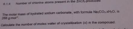 Number of chlorine atoms present in the ZnCl_2 produced 
The molar mass of hydrated sodium carbonate, with formula Na_2CO_3.xH_2O , is
268gmol^(-1). 
Calculate the number of moles water of crystallisation (x) in the compourd.