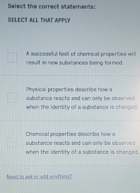 Select the correct statements:
SELECT ALL THAT APPLY
A successful test of chemical properties will
result in new substances being formed.
Physical properties describe how a
substance reacts and can only be observed 
when the identity of a substance is changed.
Chemical properties describe how a
substance reacts and can only be observed 
when the identity of a substance is changed.
Need to ask or add anything?