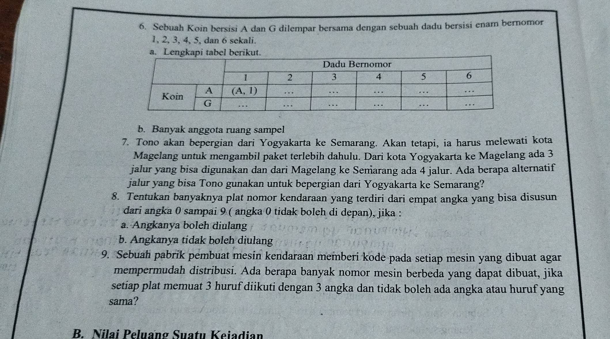 Sebuah Koin bersisi A dan G dilempar bersama dengan sebuah dadu bersisi enam bernomor
1, 2, 3, 4, 5, dan 6 sekali.
a. Lengkapi tabel berikut.
b. Banyak anggota ruang sampel
7. Tono akan bepergian dari Yogyakarta ke Semarang. Akan tetapi, ia harus melewati kota
Magelang untuk mengambil paket terlebih dahulu. Dari kota Yogyakarta ke Magelang ada 3
jalur yang bisa digunakan dan dari Magelang ke Semarang ada 4 jalur. Ada berapa alternatif
jalur yang bisa Tono gunakan untuk bepergian dari Yogyakarta ke Semarang?
8. Tentukan banyaknya plat nomor kendaraan yang terdiri dari empat angka yang bisa disusun
dari angka 0 sampai 9 ( angka 0 tidak boleh di depan), jika :
a. Angkanya boleh diulang
b. Angkanya tidak boleh diulang
9. Sebuah pabrik pembuat mesin kendaraan memberi kode pada setiap mesin yang dibuat agar
mempermudah distribusi. Ada berapa banyak nomor mesin berbeda yang dapat dibuat, jika
setiap plat memuat 3 huruf diikuti dengan 3 angka dan tidak boleh ada angka atau huruf yang
sama?
B. Nilai Peluang Suatu Keiadian