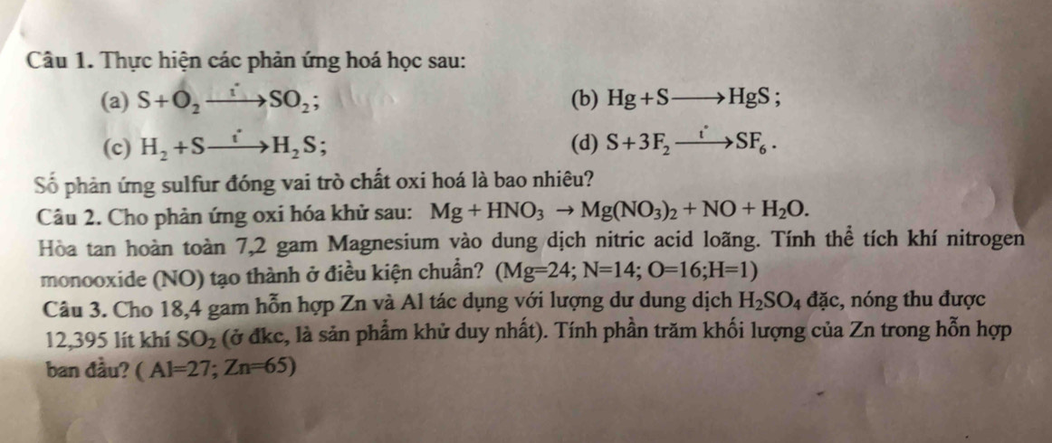 Thực hiện các phản ứng hoá học sau: 
(a) S+O_2to SOSO_2; (b) Hg+Sto HgS; 
(c) H_2+Sto H_2S; (d) S+3F_2xrightarrow iSF_6. 
Số phản ứng sulfur đóng vai trò chất oxi hoá là bao nhiêu? 
Câu 2. Cho phản ứng oxi hóa khử sau: Mg+HNO_3to Mg(NO_3)_2+NO+H_2O. 
Hòa tan hoàn toàn 7,2 gam Magnesium vào dung dịch nitric acid loãng. Tính thể tích khí nitrogen 
monooxide (NO) tạo thành ở điều kiện chuẩn? (Mg=24; N=14; O=16; H=1)
Câu 3. Cho 18,4 gam hỗn hợp Zn và Al tác dụng với lượng dư dung dịch H_2SO_4dac :, nóng thu được 
12,395 lít khí SO_2 (ở đkc, là sản phẩm khử duy nhất). Tính phần trăm khối lượng của Zn trong hỗn hợp 
ban đầu? (Al=27;Zn=65)