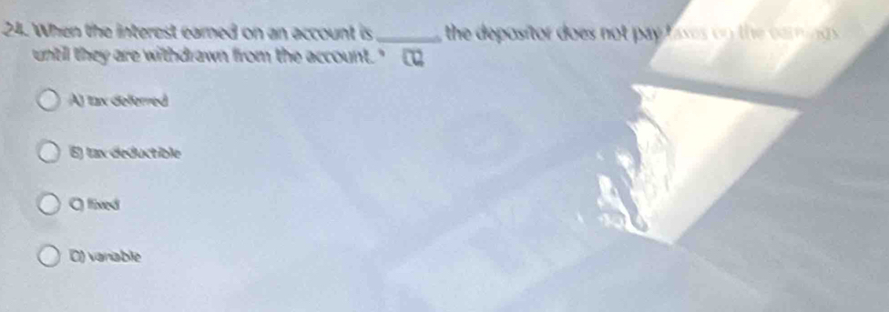 When the interest eared on an account is _ the depositor does not pay lases on the caming s .
until they are withdrawn from the account." [
A) tax deferred
E) tax deductible
C fixed
D) vanable