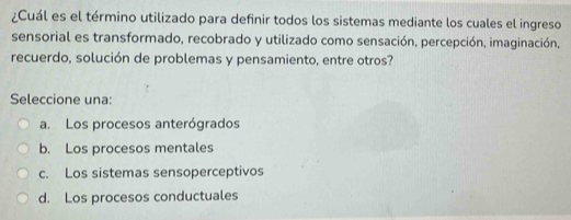 ¿Cuál es el término utilizado para definir todos los sistemas mediante los cuales el ingreso
sensorial es transformado, recobrado y utilizado como sensación, percepción, imaginación,
recuerdo, solución de problemas y pensamiento, entre otros?
Seleccione una:
a. Los procesos anterógrados
b. Los procesos mentales
c. Los sistemas sensoperceptivos
d. Los procesos conductuales