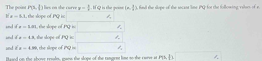 The point P(5, 3/5 ) lies on the curve y= 3/x . If Q is the point (x, 3/x ) , find the slope of the secant line PQ for the following values of £. 
If x=5.1 , the slope of PQ is: □ 
and if x=5.01 , the slope of PQ is: □ 
and if x=4.9 , the slope of PQ is: □ 
and if x=4.99 , the slope of PQ is: □ 
Based on the above results, guess the slope of the tangent line to the curve at P(5, 3/5 ).□