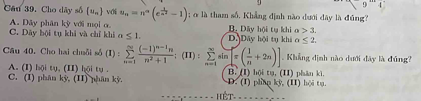 9
9 4 
Câu 39. Cho dây số  u_n với u_n=n^(alpha)(e^(frac 1)n^2-1); α là tham số. Khẳng định nào dưới dãy là đúng?
A. Dãy phân kỳ với mọi α. B. Dãy hội tụ khi alpha >3.
C. Dãy hội tụ khi và chỉ khi alpha ≤ 1. D. Dãy hội tụ khi alpha ≤ 2. 
Câu 40. Cho hai chuỗi sdelta (I) : :sumlimits _(n=1)^(∈fty)frac (-1)^n-1nn^2+1; (II) : sumlimits _(n=1)^(∈fty)sin [π ( 1/n +2n)] Khẳng định nào dưới đây là đúng
A. (I) hội tụ, (II) hội tụ . B. (I) hội tụ, (II) phân kì,
C. (I) phân kỳ, (II) phân kỳ. D. (I) phần kỳ, (II) hội tụ.
HếT-=-------=